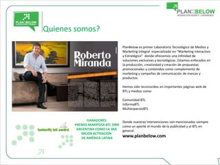 Quienes somos?
                                  PlanBelow es primer Laboratorio Tecnológico de Medios y
                                  Marketing Integral especializado en “Marketing interactivo
                                  y Estratégico” donde ofrecemos una infinidad de
                                  soluciones exclusivas y tecnológicas. Estamos enfocados en
                                  la producción, creatividad y creación de propuestas
                                  promocionales y contenidos como complemento de
                                  marketing y campañas de comunicación de marcas y
                                  productos.

                                  Hemos sido reconocidos en importantes páginas web de
                                  BTL y medios como:

                                  Comunidad BTL
                                  InformaBTL
                                  MultiespaciosBTL


             GANADORES          Donde nuestras intervenciones son mencionadas siempre
       PREMIO MARIPOSA BTL 2009 como un aporte el mundo de la publicidad y al BTL en
        ARGENTINA COMO LA 3RA   general.
          MEJOR ACTIVACIÓN
          DE AMÉRICA LATINA     www.planbelow.com
 