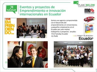 Eventos y proyectos de
Emprendimiento e innovación
internacionales en Ecuador
                  Somos una agencia comprometida
                  con el desarrollo del
                  emprendimiento en Universitarios
                  y pequeños empresarios en el
                  Ecuador por este motivo
                  trabajamos 2 proyectos anuales:
                  -First Tuesday Ecuador
                  -EL PLAN
 