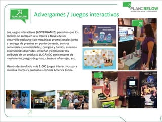 Advergames / Juegos interactivos

Los juegos interactivos (ADVERGAMES) permiten que los
clientes se acerquen a su marca a través de un
desarrollo exclusivo con mecánicas promocionales junto
a entrega de premios en punto de venta, centros
comerciales, universidades, colegios y barrios, creamos
experiencias divertidas, enseñar, y comunicar los
atributos de un producto JUGANDO con sensores de
movimiento, juegos de gritos, cámaras infrarrojas, etc.

Hemos desarrollado más 1.000 juegos interactivos para
diversas marcas y productos en toda América Latina.
 