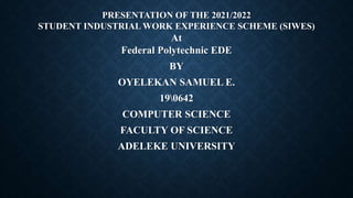 PRESENTATION OF THE 2021/2022
STUDENT INDUSTRIAL WORK EXPERIENCE SCHEME (SIWES)
At
Federal Polytechnic EDE
BY
OYELEKAN SAMUEL E.
190642
COMPUTER SCIENCE
FACULTY OF SCIENCE
ADELEKE UNIVERSITY
 