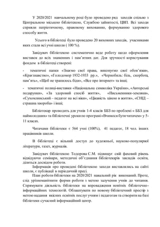 У 2020/2021 навчальному році було проведено ряд заходів спільно з
Центральною міською бібліотекою, Службою зайнятості, ЦВП. Всі заходи
сприяли патріотичному, правовому вихованню, формуванню здорового
способу життя.
Усього в бібліотеці було проведено 20 виховних заходів, учасниками
яких стали всі учні школи ( 100 %).
Завідувач бібліотекою систематично веде роботу щодо оформлення
виставок до всіх знаменних і пам’ятних дат. Для зручності користування
фондом в бібліотеці створені:
- тематичні папки «Знаємо свої права, виконуємо свої обов’язки»,
«Краєзнавство», «Голодомор 1932-1933 рр.», «Чорнобиль: біль, скорбота,
пам’ять», «Щоб не трапилось біди», «Все про інтернет» та інші;
- тематичні полиці-виставки «Національна символіка України», «Авторські
подарунки», «За здоровий спосіб життя», «Письменники-земляки»,
«Сухомлинський – педагог на всі віки», «Цікавість ціною в життя», «СНІД –
страшна хвороба» і інші;
Бібліотекар проводить для учнів 1-4 класів ББЗ по проблемі « ББЗ для
наймолодших» та бібліотечні урокипо програмі«Вчимося бутичитачем» у 5-
11 класах.
Читачами бібліотеки є 564 учні (100%), 41 педагог, 18 чол. інших
працівників школи.
В бібліотеці є вільний доступ до художньої, науково-популярної
літератури, газет, журналів.
Завідувач бібліотекою Тодорова С.М. підвищує свій фаховий рівень
відвідуючи семінари, методичні об’єднання бібліотекарів закладів освіти,
ділиться досвідом роботи.
Інформація про проведені бібліотекою заходи виставлялись на сайті
школи, є публікації в періодичній пресі.
План роботи бібліотеки на 2020/2021 навальний рік виконаний. Проте,
слід урізноманітнити форми роботи з метою залучення учнів до читання.
Спрямувати діяльність бібліотеки на впровадження новітніх бібліотечно-
інформаційних технологій. Облаштувати по новому бібліотечний простір з
метою надання якісних освітніх послуг учням і педагогам та створитина базі
бібліотеки сучасний інформаційний центр.
 
