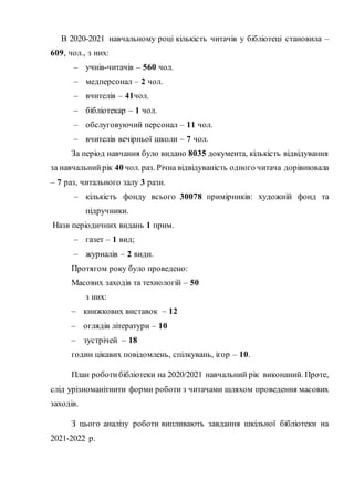 В 2020-2021 навчальному році кількість читачів у бібліотеці становила –
609, чол., з них:
– учнів-читачів – 560 чол.
– медперсонал – 2 чол.
– вчителів – 41чол.
– бібліотекар – 1 чол.
– обслуговуючий персонал – 11 чол.
– вчителів вечірньої школи – 7 чол.
За період навчання було видано 8035 документа, кількість відвідування
за навчальнийрік 40 чол. раз. Річна відвідуваність одного читача дорівнювала
– 7 раз, читального залу 3 рази.
– кількість фонду всього 30078 примірників: художній фонд та
підручники.
Назв періодичних видань 1 прим.
– газет – 1 вид;
– журналів – 2 види.
Протягом року було проведено:
Масових заходів та технологій – 50
з них:
– книжкових виставок – 12
– оглядів літератури – 10
– зустрічей – 18
годин цікавих повідомлень, спілкувань, ігор – 10.
План роботибібліотеки на 2020/2021 навчальний рік виконаний. Проте,
слід урізноманітнити форми роботи з читачами шляхом проведення масових
заходів.
З цього аналізу роботи випливають завдання шкільної бібліотеки на
2021-2022 р.
 