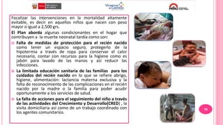 Focalizar las intervenciones en la mortalidad altamente
evitable, es decir en aquellos niños que nacen con peso
mayor o igual a 2,500 grs.
El Plan aborda algunas condicionantes en el hogar que
contribuyen a la muerte neonatal tardía como son:
 Falta de medidas de protección para el recién nacido
como tener un espacio seguro, protegerlo de la
hipotermia a través de ropa para conservar el calor
necesario, contar con recursos para la higiene como es
jabón para lavado de las manos y así reducir las
infecciones.
 La limitada educación sanitaria de las familias para los
cuidados del recién nacido en lo que se refiere abrigo,
higiene, alimentación: lactancia materna exclusiva y la
falta de reconocimiento de las complicaciones en el recién
nacido por la madre o la familia para poder acudir
oportunamente a los servicios de salud.
 La falta de acciones para el seguimiento del niño a través
de las actividades del Crecimiento y Desarrollo(CRED) , la
visita domiciliaria así como de un trabajo coordinado con
los agentes comunitarios.
10
 