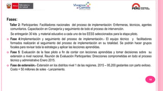 Fases:
Taller 2: Participantes: Facilitadores nacionales del proceso de implementación: Enfermeras, técnicos, agentes
comunitarios. Capacitación en Consejería y seguimiento de todo el proceso de intervención.
Se entregarán 30 kits y material educativo a cada uno de los EESS seleccionados para la etapa piloto.
 Fase 4:Implementación y seguimiento del proceso de implementación.- El equipo técnico y facilitadores
formados realizarán el seguimiento del proceso de implementación en su totalidad. Se podrán hacer grupos
focales para revisar toda la estrategia y aplicar las lecciones aprendidas.
 Fase 5: Evaluación de la fase piloto a fin de contar con lecciones aprendidas y tomar decisiones sobre su
extensión a nivel nacional. Reunión de Evaluación Participantes: Direcciones comprometidas en todo el proceso
técnico y administrativo Enero 2015.
 Fase de extensión.- Extensión en los distritos nivel 1 de las regiones. 2015 – 95,200 gestantes con parto exitoso.
Costo = 50 millones de soles - Lanzamiento.
18
 