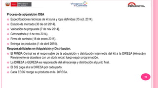 Proceso de adquisición OGA
 Especificaciones técnicas de kit cuna y ropa definidas (15 oct. 2014).
 Estudio de mercado (30 de oct 2014).
 Validación de propuesta (7 de nov 2014).
 Convocatoria (11 de nov 2014).
 Firma de contrato (18 de enero 2015).
 Entrega de productos (1 de abril 2015).
Responsabilidades en Adquisición y Distribución.
 El MINSA Central es el responsable de la adquisición y distribución intermedia del kit a la DIRESA (Almacén)
Previamente se abastece con un stock inicial, luego según programación.
 La DIRESA o GERESA es responsable del almacenaje y distribución al punto final.
 El SIS paga al a la DIRESA por cada parto.
 Cada EESS recoge su producto en la DIRESA.
19
 