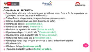Anexo
Contenido del Kit : PROPUESTA.
 Caja o batea adecuada culturalmente para ser utilizada como Cuna a fin de proporcionar un
lugar seguro para que descanse el recién nacido.
 Colchón forrado e impermeable para garantizar que permanezca seco.
 Cobertor de colchón (sirve para base de cambio de pañal).
 04 mantas de algodón (podrían ser solo 2).
 02 mantas de polar (abrigo) (Podrían ser 1).
 04 sabanas de algodón color blanco (Podrían ser solo 2).
 06 pantalones largos con piecito talla 2 (Podrían ser solo 3).
 03 polos manga larga de algodón talla 2 (Podrían ser solo 2).
 03 chaquetas manga larga talla 3 (Podrían ser solo 2).
 02 enterizos manga larga (de polar en caso de la sierra) en la selva de algodón
 02 toallas de baño.
 06 baberos de felpa (podrían ser solo 2).
 12 pañales de algodón bombasí (Podrían ser solo 3).
23
 