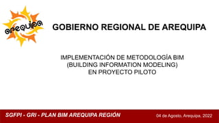 GOBIERNO REGIONAL DE AREQUIPA
IMPLEMENTACIÓN DE METODOLOGÍA BIM
(BUILDING INFORMATION MODELING)
EN PROYECTO PILOTO
04 de Agosto, Arequipa, 2022
SGFPI - GRI - PLAN BIM AREQUIPA REGIÓN
 