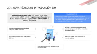 2.7.1 NOTA TÉCNICA DE INTRODUCCIÓN BIM
PÚBLICO OBJETIVO
Está dirigida a todos aquello que desean conocer los
principios básicos de BIM; específicamente, a los servidores
del sector público, sector privado y la academia; y,de
manera especial, a los operadores del Invierte.pe.
Aplicación de BIM en el contexto de la
inversión pública.
Documento introductorio que ofrece un primer
acercamiento a BIM, brinda respuestas puntuales a las
dudas más frecuentes y explica cómo adoptar BIM de
manera progresiva.
Fundamentos y antecedentes para la
adopción de BIM en el Perú
Conceptos generales sobre BIM y el Plan
BIM Perú
Acciones e información necesaria para la
adopción progresiva de BIM en entidades o
empresas públicas.
Información y definición de los términos
vinculados a BIM
 