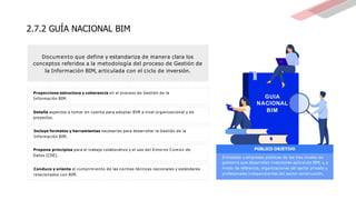 2.7.2 GUÍA NACIONAL BIM
Propone principios para el trabajo colaborativo y el uso del Entorno C o m ú n de
Datos (CDE).
PÚBLICO OBJETIVO
Conduce y orienta el cumplimiento de las normas técnicas nacionales y estándares
relacionados con BIM.
Entidades y empresas públicas de los tres niveles de
gobierno que desarrollen inversiones aplicando BIM; y,a
modo de referencia, organizaciones del sector privado y
profesionales independientes del sector construcción.
Proporciona estructura y coherencia en el proceso de Gestión de la
Información BIM.
Detalla aspectos a tomar en cuenta para adoptar BIM a nivel organizacional y de
proyectos.
Incluye formatos y herramientas necesarios para desarrollar la Gestión de la
Información BIM.
GUIA
NACIONAL
BIM
Documento que define y estandariza de manera clara los
conceptos referidos a la metodología del proceso de Gestión de
la Información BIM, articulada con el ciclo de inversión.
 