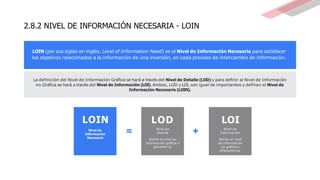 2.8.2 NIVEL DE INFORMACIÓN NECESARIA - LOIN
LOIN (por sus siglas en inglés, Level of Information Need) es el Nivel de Información Necesaria para satisfacer
los objetivos relacionados a la información de una inversión, en cada proceso de intercambio de información.
La definición del Nivel de Información Gráfica se hará a través del Nivel de Detalle (LOD) y para definir al Nivel de Información
no Gráfica se hará a través del Nivel de Información (LOI). Ambos, LOD y LOI, son igual de importantes y definen el Nivel de
Información Necesaria (LOIN).
LOIN
Nivel de
Información
Necesaria
LOD
Nivel de
Detalle
Define el nivel de
información gráfica o
geométrica
+
=
LOI
Nivel de
Información
Define el nivel
de información
no gráfica o
alfanumérica
 
