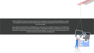 El Plan BIM Perú busca la modernización de la gestión de las inversiones públicas, a partir
del establecimiento de las actividades para una adecuada gestión de la información de
las inversiones.
Este esfuerzo será exitoso si trabajamos en conjunto con el sector privado y la academia y
con el apoyo de cada una de las autoridades y servidores públicos, enfocados en una mejor
eficiencia y efectividad de las inversiones del estado, lo cual repercute directamente en
mejores servicios para todos los ciudadanos.
 