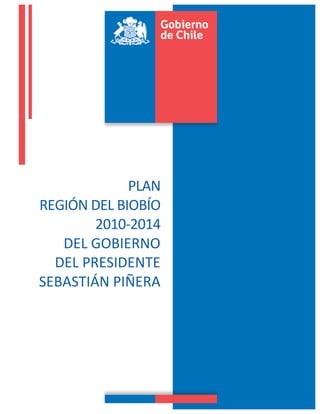  


 	
  




                       	
  
                   PLAN	
  	
  	
  
REGIÓN	
  DEL	
  BIOBÍO	
  
           2010-­‐2014	
  
   DEL	
  GOBIERNO	
  	
  
  DEL	
  PRESIDENTE	
  
SEBASTIÁN	
  PIÑERA	
  
                       	
  
                       	
  


                           	
  
 	
  
 