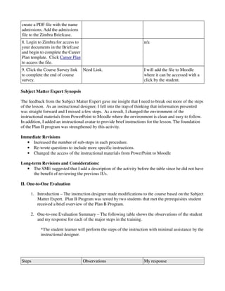 create a PDF file with the name
admissions. Add the admissions
file to the Zimbra Briefcase.
8. Login to Zimbra for access to                                      n/a
your documents in the Briefcase
and begin to complete the Career
Plan template. Click Career Plan
to access the file.
9. Click the Course Survey link    Need Link.                         I will add the file to Moodle
to complete the end of course                                         where it can be accessed with a
survey.                                                               click by the student.

Subject Matter Expert Synopsis

The feedback from the Subject Matter Expert gave me insight that I need to break out more of the steps
of the lesson. As an instructional designer, I fell into the trap of thinking that information presented
was straight forward and I missed a few steps. As a result, I changed the environment of the
instructional materials from PowerPoint to Moodle where the environment is clean and easy to follow.
In addition, I added an instructional avatar to provide brief instructions for the lesson. The foundation
of the Plan B program was strengthened by this activity.

Immediate Revisions
  • Increased the number of sub-steps in each procedure.
  • Re-wrote questions to include more specific instructions.
  • Changed the access of the instructional materials from PowerPoint to Moodle

Long-term Revisions and Considerations:
   • The SME suggested that I add a description of the activity before the table since he did not have
      the benefit of reviewing the previous IUs.

II. One-to-One Evaluation

     1. Introduction – The instruction designer made modifications to the course based on the Subject
        Matter Expert. Plan B Program was tested by two students that met the prerequisites student
        received a brief overview of the Plan B Program.

     2. One-to-one Evaluation Summary – The following table shows the observations of the student
        and my response for each of the major steps in the training.

           *The student learner will perform the steps of the instruction with minimal assistance by the
           instructional designer.




Steps                              Observations                       My response
 