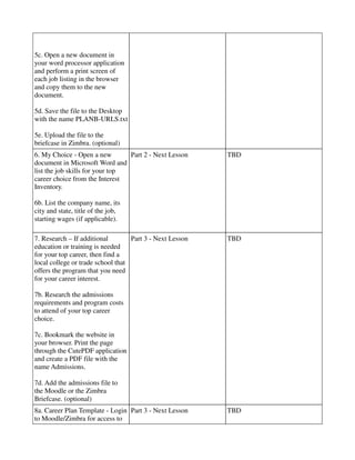 5c. Open a new document in
your word processor application
and perform a print screen of
each job listing in the browser
and copy them to the new
document.

5d. Save the file to the Desktop
with the name PLANB-URLS.txt

5e. Upload the file to the
briefcase in Zimbra. (optional)
6. My Choice - Open a new        Part 2 - Next Lesson     TBD
document in Microsoft Word and
list the job skills for your top
career choice from the Interest
Inventory.

6b. List the company name, its
city and state, title of the job,
starting wages (if applicable).

7. Research – If additional        Part 3 - Next Lesson   TBD
education or training is needed
for your top career, then find a
local college or trade school that
offers the program that you need
for your career interest.

7b. Research the admissions
requirements and program costs
to attend of your top career
choice.

7c. Bookmark the website in
your browser. Print the page
through the CutePDF application
and create a PDF file with the
name Admissions.

7d. Add the admissions file to
the Moodle or the Zimbra
Briefcase. (optional)
8a. Career Plan Template - Login Part 3 - Next Lesson     TBD
to Moodle/Zimbra for access to
 