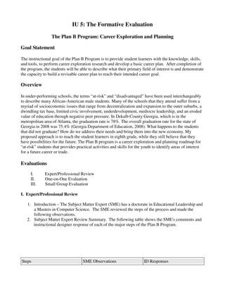 IU 5: The Formative Evaluation

                  The Plan B Program: Career Exploration and Planning

Goal Statement

The instructional goal of the Plan B Program is to provide student learners with the knowledge, skills,
and tools, to perform career exploration research and develop a basic career plan. After completion of
the program, the students will be able to describe what their primary field of interest is and demonstrate
the capacity to build a revisable career plan to reach their intended career goal.

Overview

In under-performing schools, the terms “at-risk” and “disadvantaged” have been used interchangeably
to describe many African-American male students. Many of the schools that they attend suffer from a
myriad of socioeconomic issues that range from decentralization and expansion to the outer suburbs, a
dwindling tax base, limited civic involvement, underdevelopment, mediocre leadership, and an eroded
value of education through negative peer pressure. In Dekalb County Georgia, which is in the
metropolitan area of Atlanta, the graduation rate is 78%. The overall graduation rate for the state of
Georgia in 2008 was 75.4% (Georgia Department of Education, 2008). What happens to the students
that did not graduate? How do we address their needs and bring them into the new economy. My
proposed approach is to reach the student learners in eighth grade, while they still believe that they
have possibilities for the future. The Plan B program is a career exploration and planning roadmap for
“at-risk” students that provides practical activities and skills for the youth to identify areas of interest
for a future career or trade.

Evaluations
     I.       Expert/Professional Review
     II.      One-on-One Evaluation
     III.     Small Group Evaluation

I. Expert/Professional Review

   1. Introduction – The Subject Matter Expert (SME) has a doctorate in Educational Leadership and
      a Masters in Computer Science. The SME reviewed the steps of the process and made the
      following observations.
   2. Subject Matter Expert Review Summary. The following table shows the SME's comments and
      instructional designer response of each of the major steps of the Plan B Program.




Steps                                SME Observations                    ID Responses
 