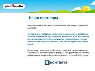 Наши партнеры
Мы работаем как напрямую с заказчиками, так и через рекламные
агентства

Все партнеры с которыми мы работали, так или иначе оставались
нашими клиентами и в дальнейшем. Более того, с частью агентств
мы начинали работать в очень трудных условиях, после того как
они были разочарованы результатами работы других участников
рынка.

Среди наших партнеров особо следует отметить социальную сеть
«Вконтакте», которая любезно доверила нам формирование списка
офферных предложений для них, начиная с 1-го декабря 2011 года.
 