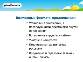 Возможные форматы продвижения:
      Установки приложений, с
       последующими действиями внутри
       приложения
      Вступления в группы, «лайки»
      Участие в конкурсах
      Подписки на тематические
       рассылки
      Кредитные и страховые заявки и
       онлайн заказы
 