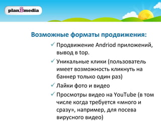 Возможные форматы продвижения:
      Продвижение Andriod приложений,
       вывод в top.
      Уникальные клики (пользователь
       имеет возможность кликнуть на
       баннер только один раз)
      Лайки фото и видео
      Просмотры видео на YouTube (в том
       числе когда требуется «много и
       сразу», например, для посева
       вирусного видео)
 