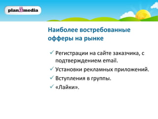Наиболее востребованные
офферы на рынке

 Регистрации на сайте заказчика, с
  подтверждением email.
 Установки рекламных приложений.
 Вступления в группы.
 «Лайки».
 