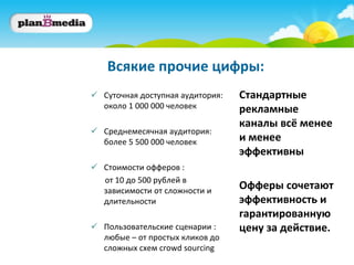 Всякие прочие цифры:
 Суточная доступная аудитория:   Стандартные
  около 1 000 000 человек         рекламные
                                  каналы всё менее
 Среднемесячная аудитория:
  более 5 500 000 человек         и менее
                                  эффективны
 Стоимости офферов :
  от 10 до 500 рублей в
  зависимости от сложности и
                                  Офферы сочетают
  длительности                    эффективность и
                                  гарантированную
 Пользовательские сценарии :     цену за действие.
  любые – от простых кликов до
  сложных схем crowd sourcing
 