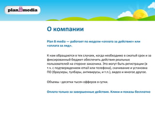 О компании
Plan B media — работает по модели «оплата за действие» или
«оплата за лид».

К нам обращаются в тех случаях, когда необходимо в сжатый срок и за
фиксированный бюджет обеспечить действия реальных
пользователей на стороне заказчика. Это могут быть регистрации (в
т.ч. с подтверждением email или телефона), скачивание и установка
ПО (браузеры, тулбары, антивирусы, и т.п.), видео и многое другое.

Объемы –десятки тысяч офферов в сутки.

Оплата только за завершенные действия. Клики и показы бесплатно
 