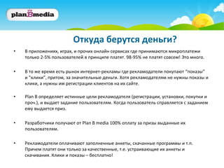 Откуда берутся деньги?
•   В приложениях, играх, и прочих онлайн сервисах где принимаются микроплатежи
    только 2-5% пользователей в принципе платят. 98-95% не платят совсем! Это много.

•   В то же время есть рынок интернет-рекламы где рекламодатели покупают “показы”
    и “клики”, притом, за значительные деньги. Хотя рекламодателям не нужны показы и
    клики, а нужны им регистрации клиентов на их сайте.

•   Plan B определяет истинные цели рекламодателя (регистрации, установки, покупки и
    проч.), и выдает задание пользователям. Когда пользователь справляется с заданием
    ему выдается приз.

•   Разработчики получают от Plan B media 100% оплату за призы выданные их
    пользователям.

•   Рекламодатели оплачивают заполненные анкеты, скачанные программы и т.п.
    Причем платят они только за качественные, т.е. устраивающие их анкеты и
    скачивания. Клики и показы – бесплатно!
 