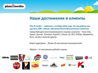 Наши достижения и клиенты
Plan B media — работает c октября 2010 года. За год работы мы
сделали 200+ кейсов, обслужив более 80 различных клиентов
Среди брендов воспользовавшихся нашими услугами – Coca-Cola,
Lipton, Garnier, Groupon, KupiVIP, L'Oreal, LG, KFC, Phillips, Maybelline,
Burn, Jacobs и многие другие.

Охват аудитории – более 45 миллионов пользователей.

Оборот – 5+ миллионов рублей в месяц.
 