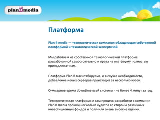 Платформа
Plan B media — технологическая компания обладающая собственной
платформой и технологической экспертизой

Мы работаем на собственной технологической платформе
разработанной самостоятельно и права на платформу полностью
принадлежат нам.

Платформа Plan B масштабируема, и в случае необходимости,
добавление новых серверов происходит за несколько часов.

Суммарное время downtime всей системы - не более 4 минут за год.

Технологическая платформа и сам процесс разработки в компании
Plan B media прошли несколько аудитов со стороны различных
инвестиционных фондов и получили очень высокие оценки.
 