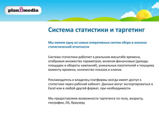Система статистики и таргетинг
Мы имеем одну из самых оперативных систем сбора и анализа
статистической отчетности

Система статистики работает в реальном масштабе времени,
отображая множество параметров, включая финансовые (доходы
площадок и обороты кампаний), уникальных посетителей к текущему
моменту времени, количество показов и кликов.

Рекламодатель и владелец платформы всегда имеет доступ к
статистике через рабочий кабинет. Данные могут экспортироваться в
Excel или в любой другой формат, при необходимости.

Мы предоставляем возможности таргетинга по полу, возрасту,
географии, OS, браузеру
 