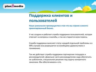 Поддержка клиентов и
пользователей
Наше уникальное преимущество в том что мы строим клиенто-
ориентированный бизнес.

У нас создана и работает служба поддержки пользователей, которая
отвечает на вопросы и жалобы, а так же старается всем помочь.

Служба поддержки выясняет статус каждой отдельной проблемы и в
99% случаев она разрешается ко всеобщему удовольствию и
пониманию.

Так же действует служба поддержки партнерских площадок и
рекламодателей. Довольно часто рекламодателям надо обеспечить
не шаблонное, специальное решение под задачу конкретного
заказчика. Мы обеспечиваем и это.
 