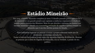 90
Em 2015, o Estádio Mineirão completa 50 anos. O desaﬁo passado para a agência foi o
de desenvolver um grande projeto que captasse a essência e representatividade do
estádio para a história dos Mineiros. Mais do que abordar o universo do futebol e as
torcidas mineiras, o desaﬁo era transmitir a sensação de orgulho e pertencimento do
Mineirão que é um dos cartões-postais do Estado.
Estádio Mineirão
Para realmente impactar as pessoas e tornar o projeto relevante neste ano de
centenário, a estratégia adotada foi:
Trazer a história das pessoas como centro da narrativa histórica do Mineirão. Mostrar
as pessoas que a alma do Gigante da Pampulha, era na verdade, a paixão de seu
publico.
 