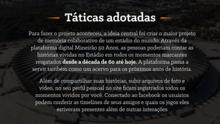 Para fazer o projeto aconteceu, a ideia central foi criar o maior projeto
de memória colaborativo de um estádio do mundo. Através da
plataforma digital Mineirão 50 Anos, as pessoas poderiam contar as
histórias vividas no Estádio em todos os momentos marcantes
resgatados desde a década de 60 até hoje. A plataforma passa a
servir também como um acervo para os próximos anos de história.
Táticas adotadas
Além de compartilhar suas histórias, subir arquivos de foto e
vídeo, no seu perﬁl pessoal no site ﬁcam registrados todos os
momentos vividos por você. Conectado ao facebook os usuários
podem conferir as timelines de seus amigos e quais os jogos eles
estiveram presentes além de outras interações
 