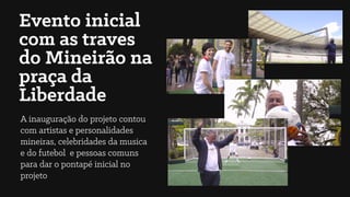 Evento inicial
com as traves
do Mineirão na
praça da
Liberdade
A inauguração do projeto contou
com artistas e personalidades
mineiras, celebridades da musica
e do futebol e pessoas comuns
para dar o pontapé inicial no
projeto
 