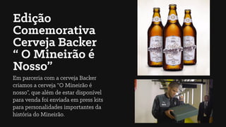Edição
Comemorativa
Cerveja Backer
“ O Mineirão é
Nosso”
Em parceria com a cerveja Backer
criamos a cerveja “O Mineirão é
nosso”, que além de estar disponível
para venda foi enviada em press kits
para personalidades importantes da
história do Mineirão.
 