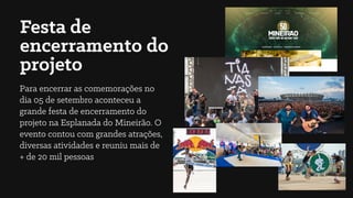 Festa de
encerramento do
projeto
Para encerrar as comemorações no
dia 05 de setembro aconteceu a
grande festa de encerramento do
projeto na Esplanada do Mineirão. O
evento contou com grandes atrações,
diversas atividades e reuniu mais de
+ de 20 mil pessoas
 