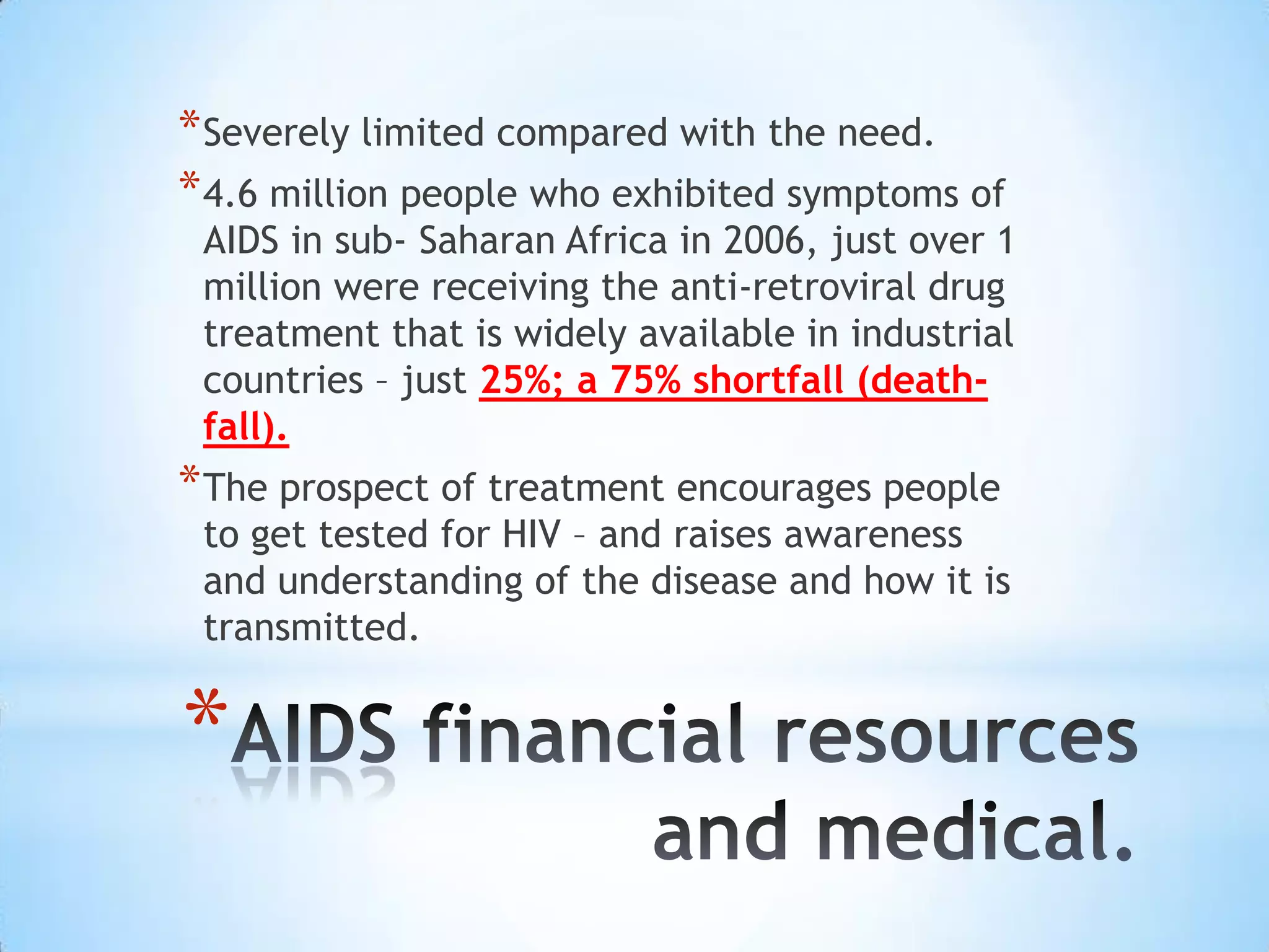 * Severely limited compared with the need.
* 4.6 million people who exhibited symptoms of
 AIDS in sub- Saharan Africa in 2006, just over 1
 million were receiving the anti-retroviral drug
 treatment that is widely available in industrial
 countries – just 25%; a 75% shortfall (death-
 fall).
* The prospect of treatment encourages people
 to get tested for HIV – and raises awareness
 and understanding of the disease and how it is
 transmitted.


*
 