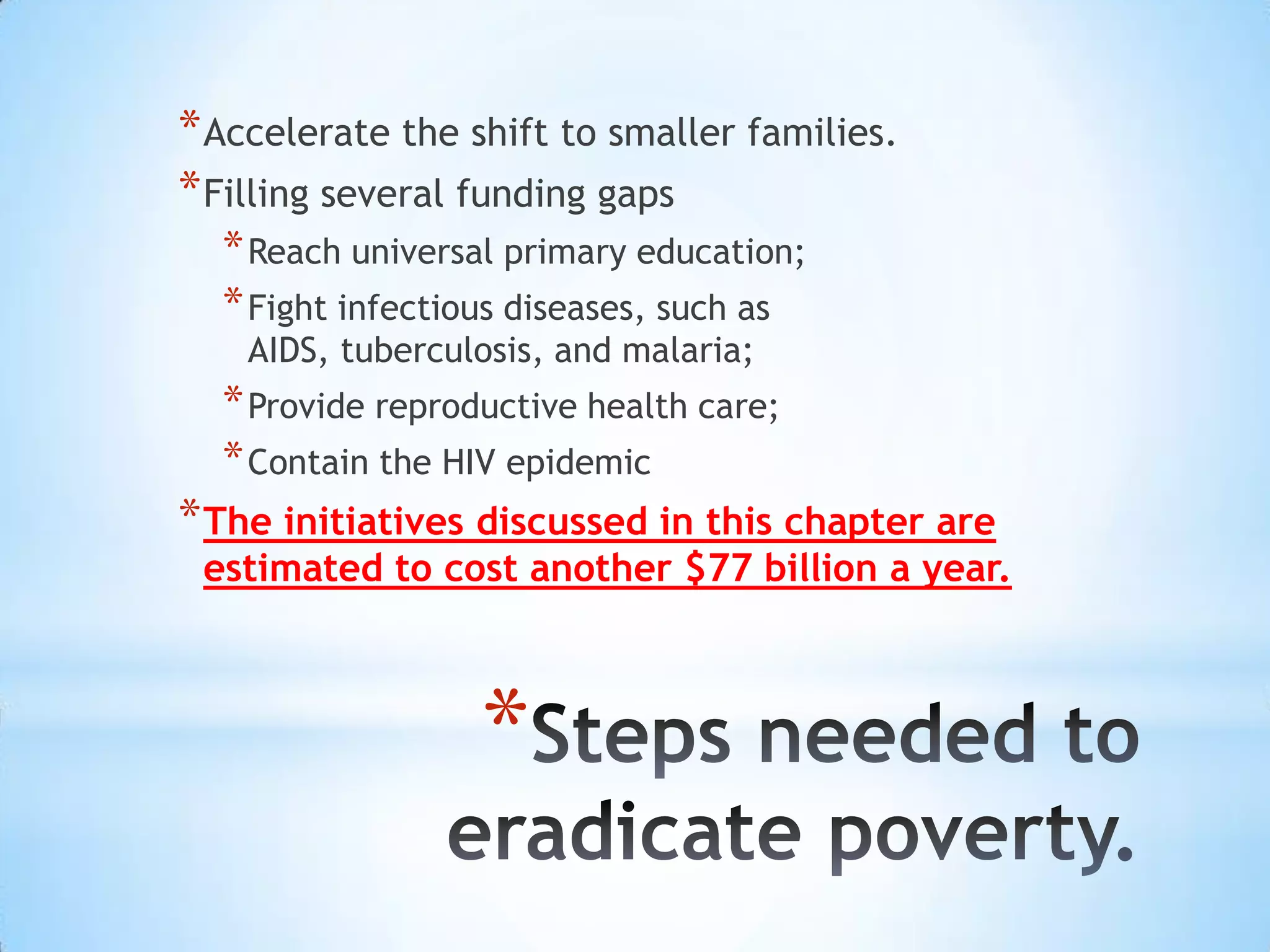 * Accelerate the shift to smaller families.
* Filling several funding gaps
  * Reach universal primary education;
  * Fight infectious diseases, such as
    AIDS, tuberculosis, and malaria;
  * Provide reproductive health care;
  * Contain the HIV epidemic
* The initiatives discussed in this chapter are
 estimated to cost another $77 billion a year.



                  *
 