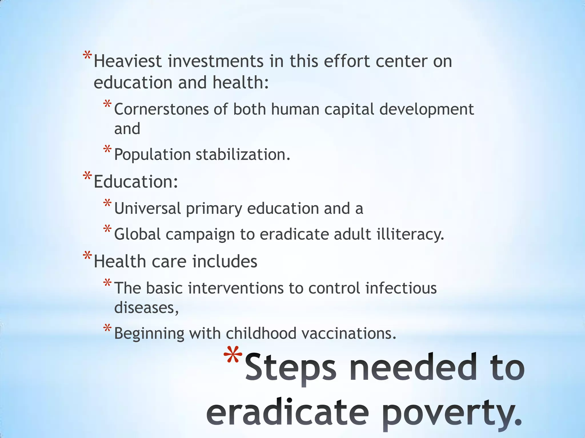 * Heaviest investments in this effort center on
 education and health:
  * Cornerstones of both human capital development
    and
  * Population stabilization.
* Education:
  * Universal primary education and a
  * Global campaign to eradicate adult illiteracy.
* Health care includes
  * The basic interventions to control infectious
    diseases,
  * Beginning with childhood vaccinations.
                   *
 