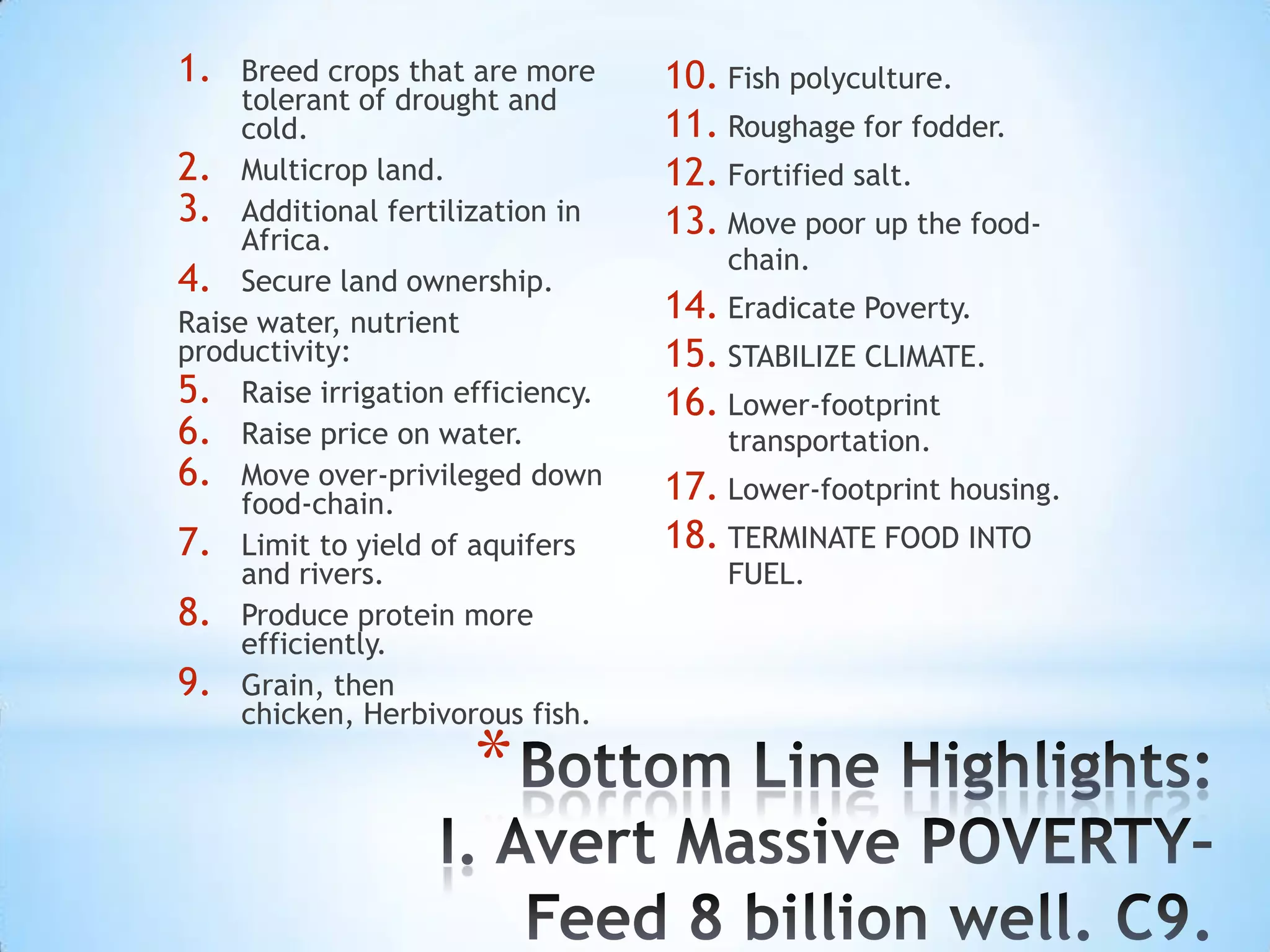 1.   Breed crops that are more    10. Fish polyculture.
     tolerant of drought and
     cold.                        11. Roughage for fodder.
2. Multicrop land.                12. Fortified salt.
3. Additional fertilization in    13. Move poor up the food-
     Africa.
                                      chain.
4. Secure land ownership.
Raise water, nutrient             14. Eradicate Poverty.
productivity:                     15. STABILIZE CLIMATE.
5. Raise irrigation efficiency.   16. Lower-footprint
6. Raise price on water.              transportation.
6. Move over-privileged down      17. Lower-footprint housing.
     food-chain.
7. Limit to yield of aquifers     18. TERMINATE FOOD INTO
     and rivers.                      FUEL.
8. Produce protein more
     efficiently.
9. Grain, then
     chicken, Herbivorous fish.

                     *
 
