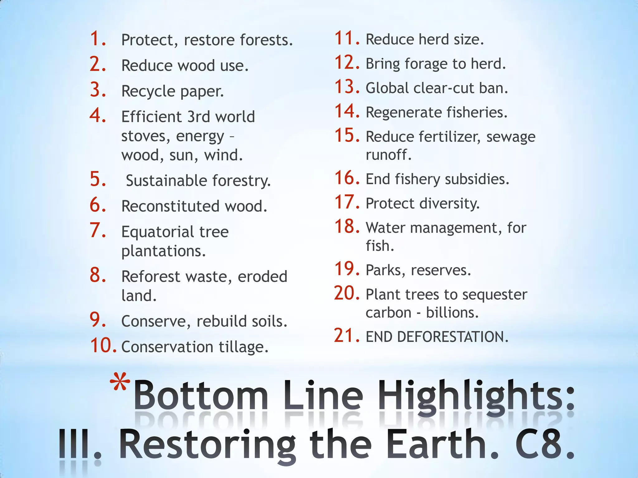 1.   Protect, restore forests.   11. Reduce herd size.
2.   Reduce wood use.            12. Bring forage to herd.
3.   Recycle paper.              13. Global clear-cut ban.
4.   Efficient 3rd world         14. Regenerate fisheries.
     stoves, energy –            15. Reduce fertilizer, sewage
     wood, sun, wind.                runoff.
5.   Sustainable forestry.       16. End fishery subsidies.
6.   Reconstituted wood.         17. Protect diversity.
7.   Equatorial tree             18. Water management, for
     plantations.                    fish.

8.   Reforest waste, eroded      19. Parks, reserves.
     land.                       20. Plant trees to sequester
                                     carbon - billions.
9. Conserve, rebuild soils.
                                 21. END DEFORESTATION.
10. Conservation tillage.

  *
 