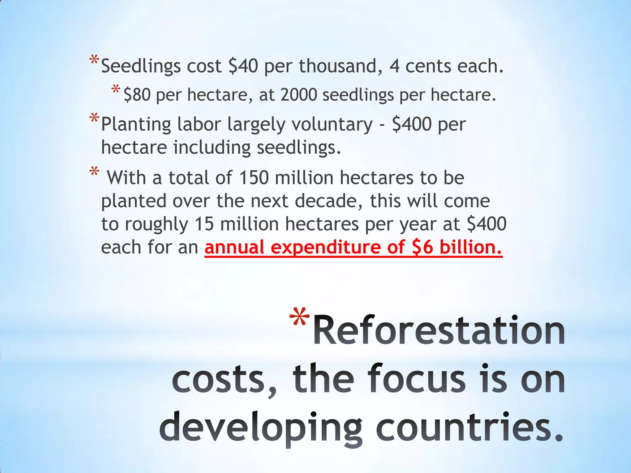 * Seedlings cost $40 per thousand, 4 cents each.
  * $80 per hectare, at 2000 seedlings per hectare.
* Planting labor largely voluntary - $400 per
 hectare including seedlings.
* With a total of 150 million hectares to be
 planted over the next decade, this will come
 to roughly 15 million hectares per year at $400
 each for an annual expenditure of $6 billion.



                        *
 