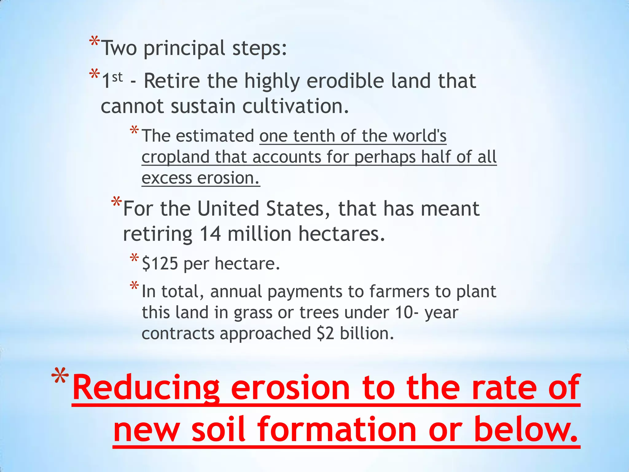 *Two principal steps:
  *1st - Retire the highly erodible land that
   cannot sustain cultivation.
      * The estimated one tenth of the world's
       cropland that accounts for perhaps half of all
       excess erosion.
    *For the United States, that has meant
     retiring 14 million hectares.
      * $125 per hectare.
      * In total, annual payments to farmers to plant
       this land in grass or trees under 10- year
       contracts approached $2 billion.


*Reducing erosion to the rate of
    new soil formation or below.
 