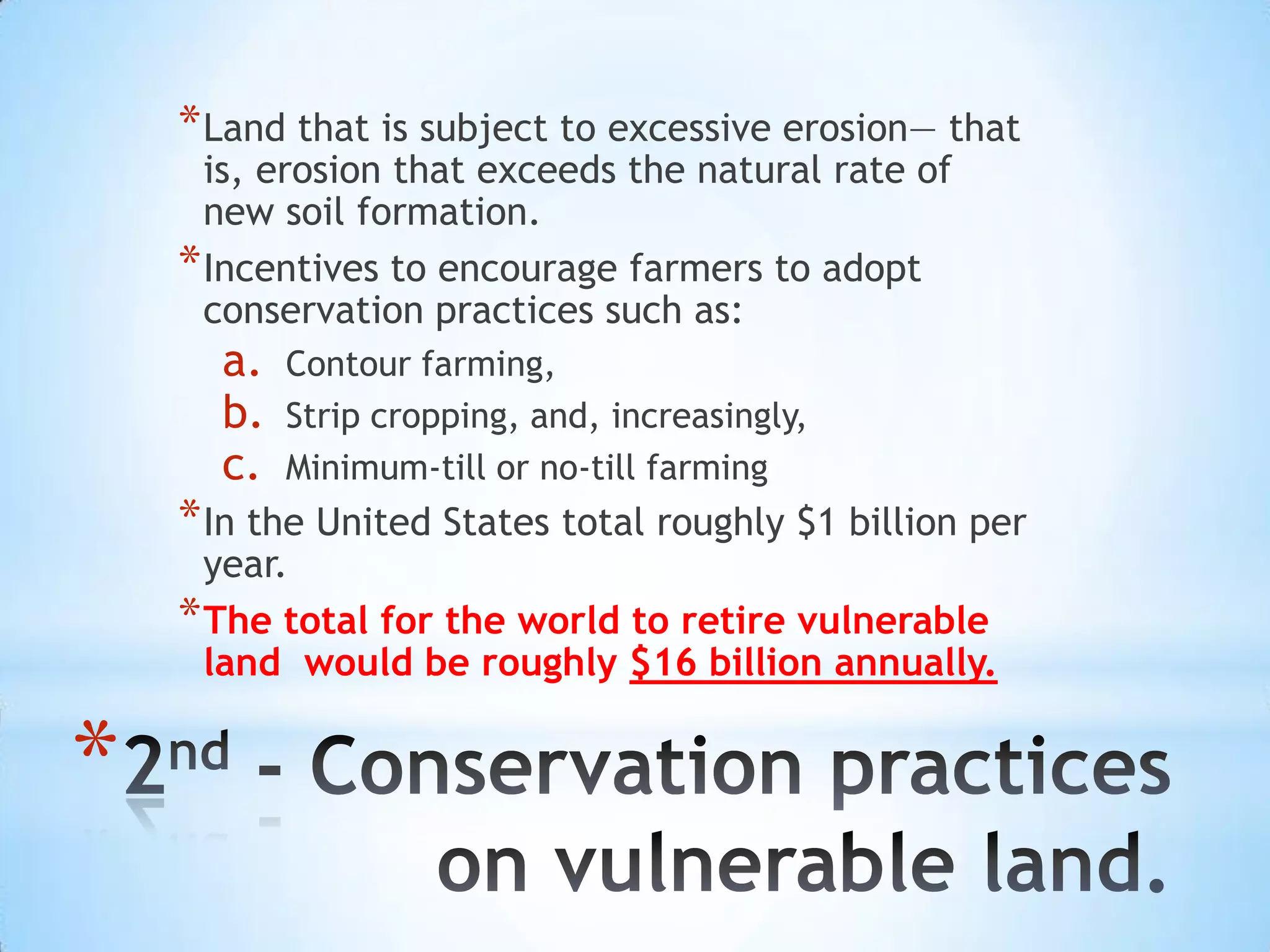 * Land that is subject to excessive erosion— that
      is, erosion that exceeds the natural rate of
      new soil formation.
    * Incentives to encourage farmers to adopt
      conservation practices such as:
      a.   Contour farming,
      b.   Strip cropping, and, increasingly,
      c.   Minimum-till or no-till farming
    * In the United States total roughly $1 billion per
      year.
    * The total for the world to retire vulnerable
      land would be roughly $16 billion annually.


*
 
