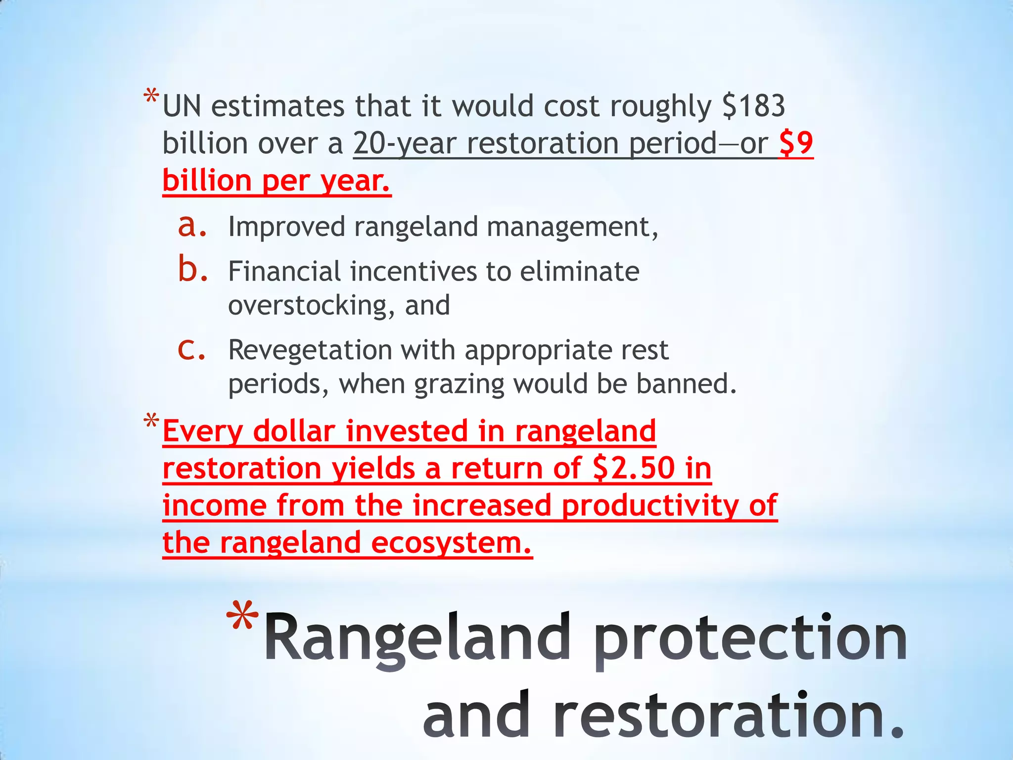 * UN estimates that it would cost roughly $183
 billion over a 20-year restoration period—or $9
 billion per year.
  a.   Improved rangeland management,
  b.   Financial incentives to eliminate
       overstocking, and
  c.   Revegetation with appropriate rest
       periods, when grazing would be banned.
* Every dollar invested in rangeland
 restoration yields a return of $2.50 in
 income from the increased productivity of
 the rangeland ecosystem.


       *
 