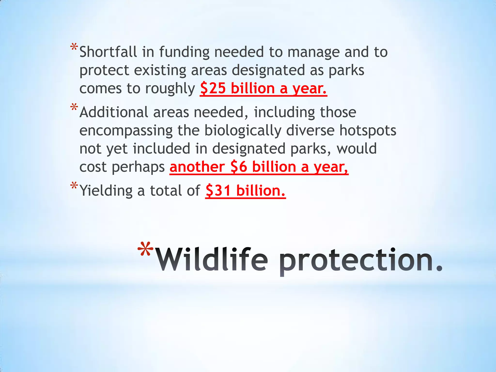 * Shortfall in funding needed to manage and to
 protect existing areas designated as parks
 comes to roughly $25 billion a year.
* Additional areas needed, including those
 encompassing the biologically diverse hotspots
 not yet included in designated parks, would
 cost perhaps another $6 billion a year,
* Yielding a total of $31 billion.


          *
 
