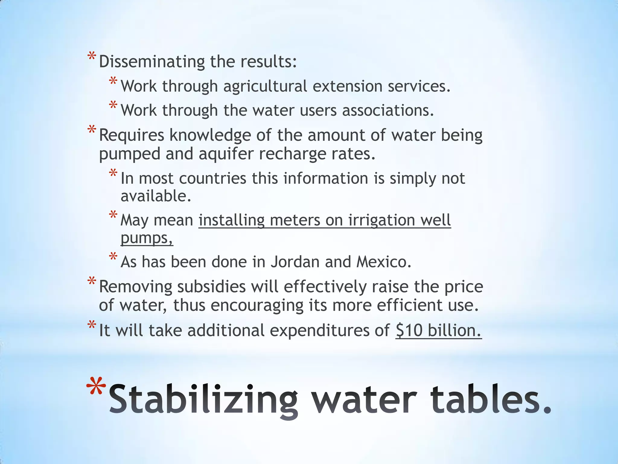 * Disseminating the results:
    * Work through agricultural extension services.
    * Work through the water users associations.
* Requires knowledge of the amount of water being
 pumped and aquifer recharge rates.
    * In most countries this information is simply not
      available.
    * May mean installing meters on irrigation well
      pumps,
    * As has been done in Jordan and Mexico.
* Removing subsidies will effectively raise the price
  of water, thus encouraging its more efficient use.
* It will take additional expenditures of $10 billion.


*
 