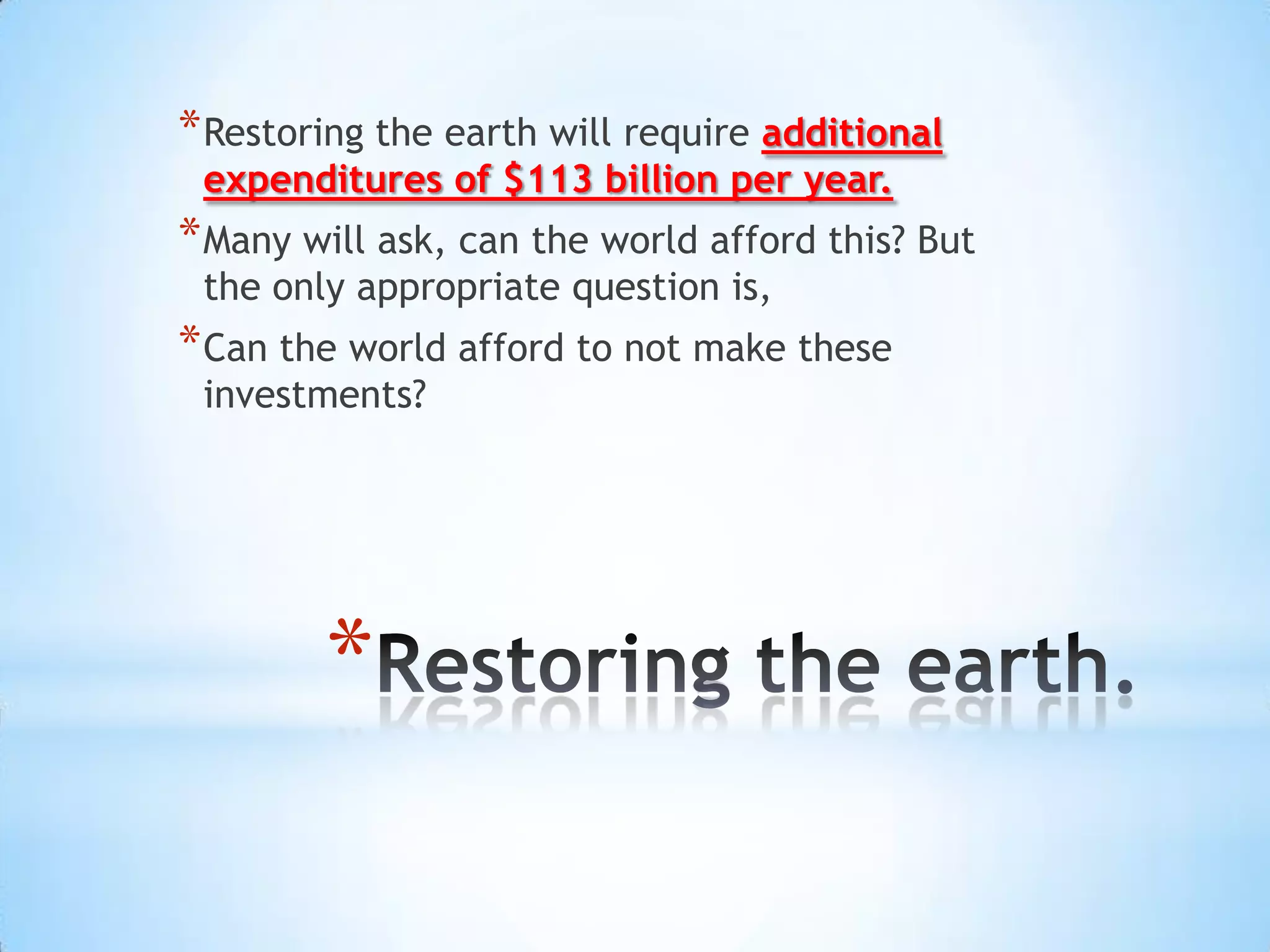 * Restoring the earth will require additional
 expenditures of $113 billion per year.
* Many will ask, can the world afford this? But
 the only appropriate question is,
* Can the world afford to not make these
 investments?




        *
 