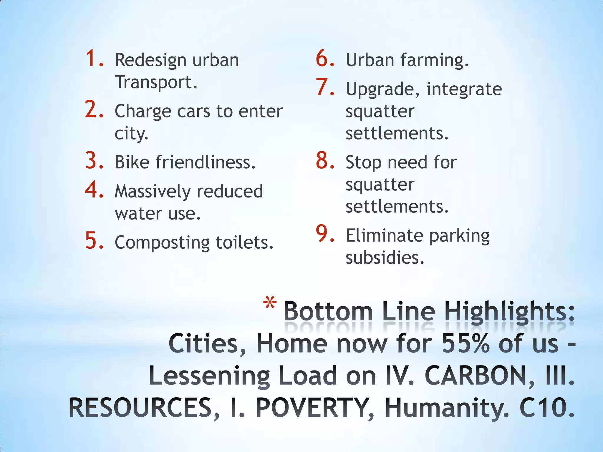 1.   Redesign urban           6.   Urban farming.
     Transport.               7.   Upgrade, integrate
2.   Charge cars to enter          squatter
     city.                         settlements.
3.   Bike friendliness.       8.   Stop need for
4.   Massively reduced             squatter
     water use.                    settlements.
5.   Composting toilets.      9.   Eliminate parking
                                   subsidies.


                          *
 
