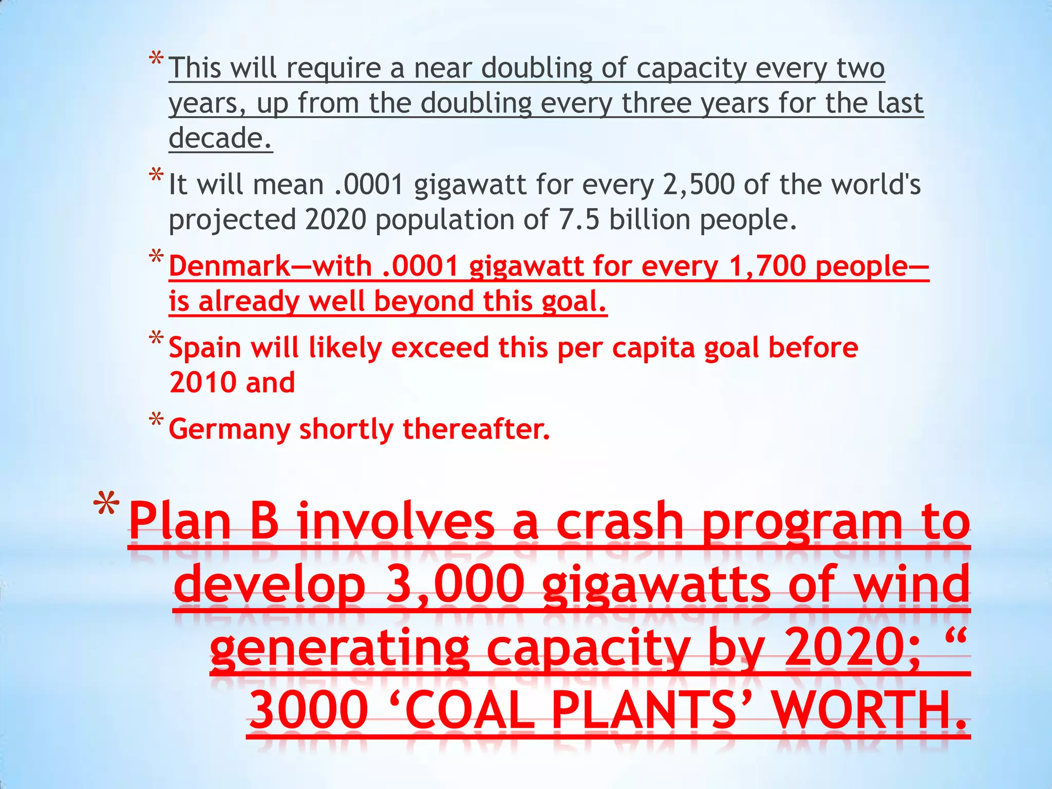 * This will require a near doubling of capacity every two
   years, up from the doubling every three years for the last
   decade.
  * It will mean .0001 gigawatt for every 2,500 of the world's
   projected 2020 population of 7.5 billion people.
  * Denmark—with .0001 gigawatt for every 1,700 people—
   is already well beyond this goal.
  * Spain will likely exceed this per capita goal before
   2010 and
  * Germany shortly thereafter.

* Plan B involves a crash program to
   develop 3,000 gigawatts of wind
    generating capacity by 2020; “
     3000 ‘COAL PLANTS’ WORTH.
 