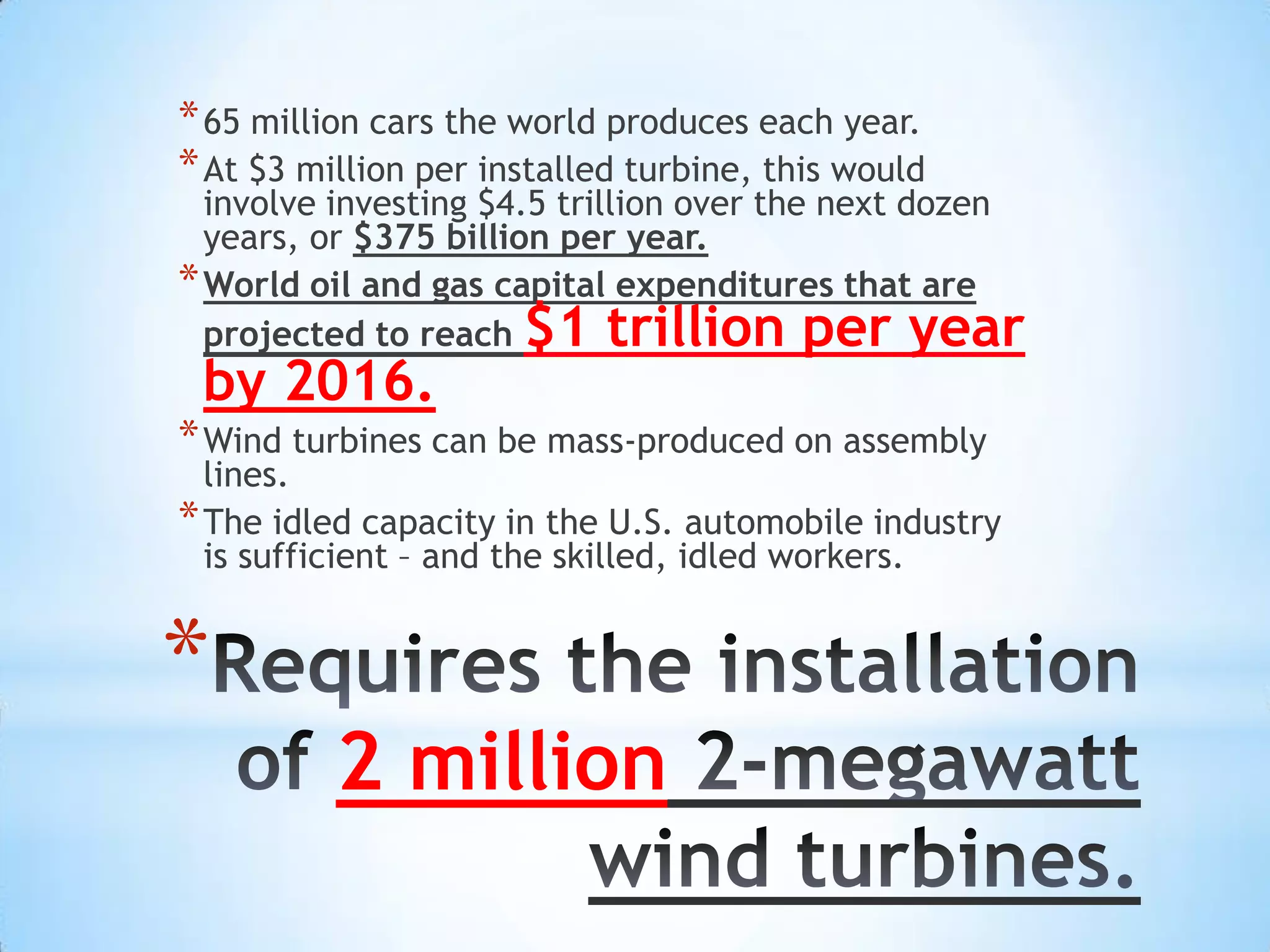 * 65 million cars the world produces each year.
* At $3 million per installed turbine, this would
  involve investing $4.5 trillion over the next dozen
  years, or $375 billion per year.
* World oil and gas capital expenditures that are
  projected to reach  $1 trillion per year
 by 2016.
* Wind turbines can be mass-produced on assembly
  lines.
* The idled capacity in the U.S. automobile industry
  is sufficient – and the skilled, idled workers.


*
          2 million
 